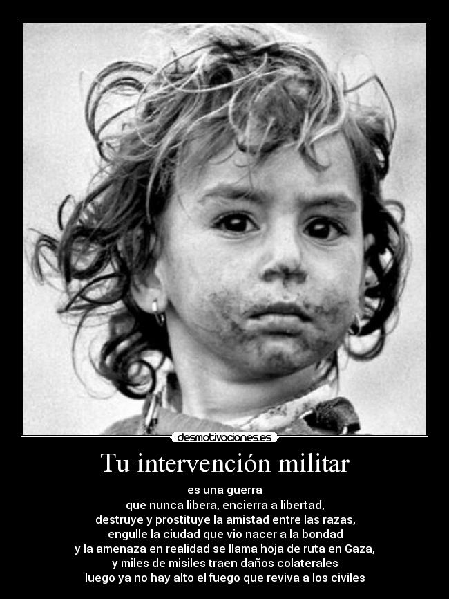 Tu intervención militar - es una guerra
que nunca libera, encierra a libertad,
destruye y prostituye la amistad entre las razas,
engulle la ciudad que vio nacer a la bondad
y la amenaza en realidad se llama hoja de ruta en Gaza,
y miles de misiles traen daños colaterales
luego ya no hay alto el fuego que reviva a los civiles