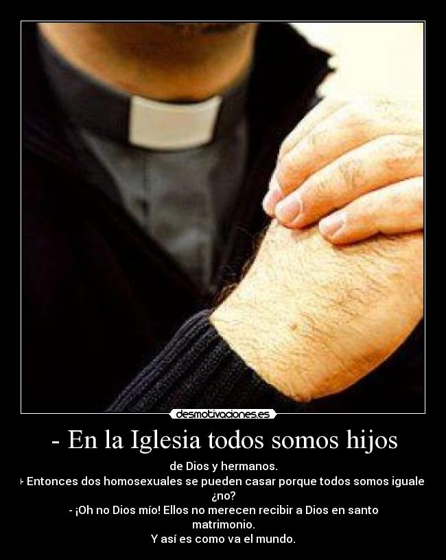 - En la Iglesia todos somos hijos - de Dios y hermanos.
+ Entonces dos homosexuales se pueden casar porque todos somos iguales
¿no?
- ¡Oh no Dios mío! Ellos no merecen recibir a Dios en santo matrimonio.
Y así es como va el mundo.