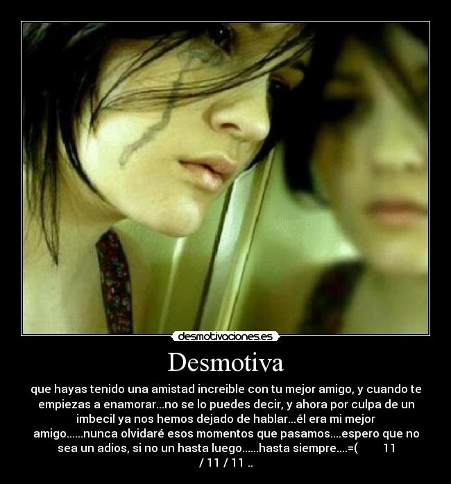 Desmotiva - que hayas tenido una amistad increible con tu mejor amigo, y cuando te
empiezas a enamorar...no se lo puedes decir, y ahora por culpa de un
imbecil ya nos hemos dejado de hablar...él era mi mejor
amigo......nunca olvidaré esos momentos que pasamos....espero que no
sea un adios, si no un hasta luego......hasta siempre....=( 11
/ 11 / 11 ..