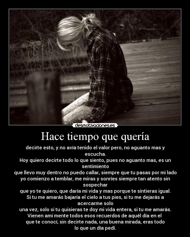 Hace tiempo que quería - decirte esto, y no avía tenido el valor pero, no aguanto mas y
escucha.
Hoy quiero decirte todo lo que siento, pues no aguanto mas, es un
sentimiento
que llevo muy dentro no puedo callar, siempre que tu pasas por mi lado
yo comienzo a temblar, me miras y sonríes siempre tan atento sin
sospechar
que yo te quiero, que daría mi vida y mas porque te sintieras igual.
Si tu me amarás bajaría el cielo a tus pies, si tu me dejarás a
acercarme solo
una vez, solo si tu quisieras te doy mi vida entera, si tu me amarás.
Vienen ami mente todos esos recuerdos de aquél día en el 
que te conocí, sin decirte nada, una buena mirada, eras todo
lo que un día pedí.