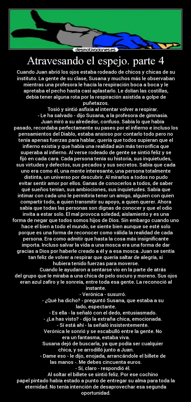 Atravesando el espejo. parte 4 - Cuando Juan abrió los ojos estaba rodeado de chicos y chicas de su
instituto. La gente de su clase, Susana y muchos más le observaban
mientras una profesora le hacía la respiración boca a boca y le
apretaba el pecho hasta casi aplastarlo. Le dolían las costillas,
debía tener alguna rota por la respiración asistida a golpe de
puñetazos.
Tosió y sintió asfixia al intentar volver a respirar.
- Le ha salvado - dijo Susana, a la profesora de gimnasia.
Juan miró a su alrededor, confuso. Sabía lo que había
pasado, recordaba perfectamente su paseo por el infierno e incluso los
pensamientos del Diablo, estaba ansioso por contarlo todo pero no
tenía apenas fuerzas para hablar, quería que todos supieran que el
infierno existía y que había una realidad aún más terrorífica que
superaba al infierno. Al verse rodeado de gente se sintió feliz y se
fijó en cada cara. Cada persona tenía su historia, sus inquietudes,
sus virtudes y defectos, sus pecados y sus secretos. Sabía que cada
uno era como él, una mente interesante, una persona totalmente
distinta, un universo por descubrir. Al mirarlos a todos no pudo
evitar sentir amor por ellos. Ganas de conocerlos a todos, de saber
qué sueños tenían, sus ambiociones, sus inquietudes. Sabía que
intimar con cada uno le permitiría tener un amigo, alguien con quien
compartir todo, a quien transmitir su apoyo, a quien querer. Ahora
sabía que todas las personas son dignas de conocer y que el odio
invita a estar solo. El mal provoca soledad, aislamiento y es una
forma de negar que todos somos hijos de Dios. Sin embargo cuando uno
hace el bien a todo el mundo, se siente bien aunque se esté solo
porque es una forma de reconocer como válida la realidad de cada
persona. Era como admitir que hasta la cosa más insignificante
importa. Incluso salvar la vida a una mosca era una forma de dar
gracias a Dios por haberle creado a él y a esa mosca. Juan se sentía
tan feliz de volver a respirar que quería saltar de alegría, si
hubiera tenido fuerzas para moverse.
Cuando le ayudaron a sentarse vio en la parte de atrás
del grupo que le miraba a una chica de pelo oscuro y moreno. Sus ojos
eran azul zafiro y le sonreía, entre toda esa gente. La reconoció al
instante.
- Verónica - susurró.
- ¿Qué ha dicho? - preguntó Susana, que estaba a su
lado, espectante.
- Es ella - la señaló con el dedo, entusiasmado.
- ¿La has visto? - dijo la extraña chica, emocionada.
- Sí está ahí - la señaló insistentemente.
Verónica le sonrió y se escabulló entre la gente. No
era un fantasma, estaba viva.
Susana dejó de buscarla, ya que podía ser cualquier
chica, y se arrodilló junto a Juan.
- Dame eso - le dijo, enojada, arrancándole el billete de
las manos -. Me debes cincuenta euros.
- Sí, claro - respondió él.
Al soltar el billete se sintió feliz. Por ese cochino
papel pintado había estado a punto de entregar su alma para toda la
eternidad. No tenía intención de desaprovechar esa segunda
oportunidad.