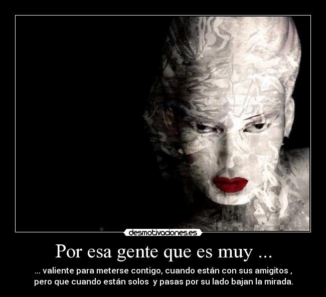 Por esa gente que es muy ... - ... valiente para meterse contigo, cuando están con sus amigitos ,
pero que cuando están solos  y pasas por su lado bajan la mirada.