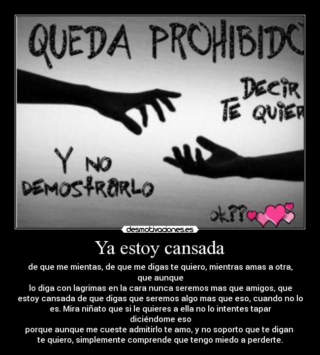 Ya estoy cansada - de que me mientas, de que me digas te quiero, mientras amas a otra, que aunque
lo diga con lagrimas en la cara nunca seremos mas que amigos, que
estoy cansada de que digas que seremos algo mas que eso, cuando no lo
es. Mira niñato que si le quieres a ella no lo intentes tapar diciéndome eso
porque aunque me cueste admitirlo te amo, y no soporto que te digan 
te quiero, simplemente comprende que tengo miedo a perderte.