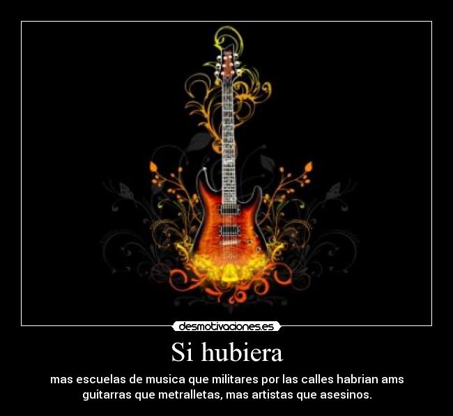 Si hubiera - mas escuelas de musica que militares por las calles habrian ams
guitarras que metralletas, mas artistas que asesinos.