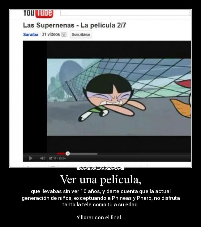 Ver una película, - que llevabas sin ver 10 años, y darte cuenta que la actual
generación de niños, exceptuando a Phineas y Pherb, no disfruta
tanto la tele como tu a su edad.
Y llorar con el final...