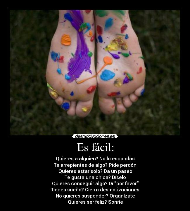 Es fácil: - Quieres a alguien? No lo escondas
Te arrepientes de algo? Pide perdón
Quieres estar solo? Da un paseo
Te gusta una chica? Díselo
Quieres conseguir algo? Dí por favor
Tienes sueño? Cierra desmotivaciones
No quieres suspender? Organízate
Quieres ser feliz? Sonríe
