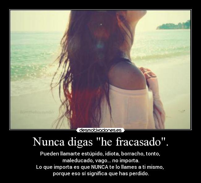 Nunca digas he fracasado. - Pueden llamarte estúpido, idiota, borracho, tonto,
maleducado, vago... no importa.
Lo que importa es que NUNCA te lo llames a ti mismo,
porque eso sí significa que has perdido.