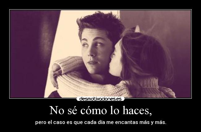 No sé cómo lo haces, - pero el caso es que cada día me encantas más y más.