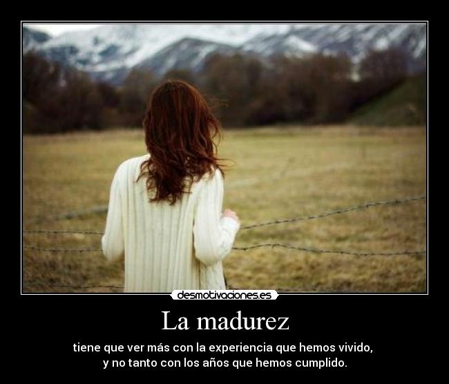 La madurez - tiene que ver más con la experiencia que hemos vivido,
y no tanto con los años que hemos cumplido.