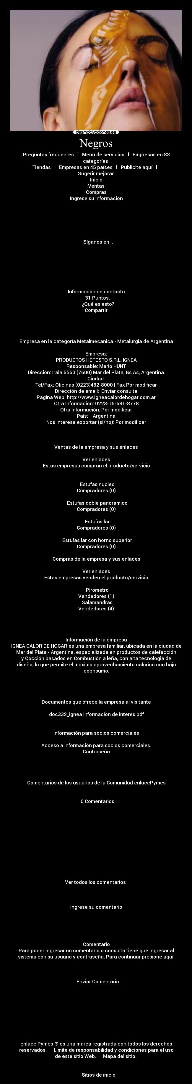 Negros - Preguntas frecuentes   l   Menú de servicios   l   Empresas en 83
categorías 
Tiendas   l   Empresas en 45 países   l   Publicite aquí   l  
Sugerir mejoras
Inicio
Ventas
Compras
Ingrese su información
				
 
 

 
         
   Síganos en ..
 



 
 

Información de contacto
  31 Puntos.
   ¿Qué es esto?
Compartir
 	



Empresa en la categoría Metalmecanica - Metalurgia de Argentina
 
Empresa:	
PRODUCTOS HEFESTO S.R.L. IGNEA
Responsable:	Mario HUNT
Dirección:	Irala 6560 (7600) Mar del Plata, Bs As, Argentina.
Ciudad:	
Tel/Fax:	Oficinas (0223)482-8000 | Fax Por modificar
Dirección de email:	 Enviar consulta
Pagina Web:	http://www.igneacalordehogar.com.ar
Otra Información:	0223-15-681-8778
Otra Información:	Por modificar
País:	   Argentina
Nos interesa exportar (si/no):	Por modificar



Ventas de la empresa y sus enlaces
 	
Ver enlaces
Estas empresas compran el producto/servicio

  
  Estufas nucleo	
Compradores (0)
 
  Estufas doble panoramico	
Compradores (0)
  
  Estufas lar	
Compradores (0)
  
  Estufas lar con horno superior	
Compradores (0)

Compras de la empresa y sus enlaces
 	
Ver enlaces
Estas empresas venden el producto/servicio

  Pirometro	
Vendedores (1)
  Salamandras	
Vendedores (4)




Información de la empresa
IGNEA CALOR DE HOGAR es una empresa familiar, ubicada en la ciudad de
Mar del Plata - Argentina, especializada en productos de calefacción
y Cocción basados en Combustión a leña, con alta tecnologia de
diseño, lo que permite el máximo aprovechamiento calórico con bajo
copnsumo.




Documentos que ofrece la empresa al visitante

 doc332_ignea informacion de interes.pdf


Información para socios comerciales

Acceso a información para socios comerciales.
Contraseña	




Comentarios de los usuarios de la Comunidad enlacePymes
 				
	
  0 Comentarios
		
			
		

		
		
		
	

		


Ver todos los comentarios 

				
	
Ingrese su comentario
		
			
	

	
Comentario
Para poder ingresar un comentario o consulta tiene que ingresar al
sistema con su usuario y contraseña. Para continuar presione aquí.

		
		
			Enviar Comentario	
		







 	
enlace Pymes ® es una marca registrada con todos los derechos
reservados.      Limite de responsabilidad y condiciones para el uso
de este sitio Web.      Mapa del sitio. 
 

    Sitios de inicio