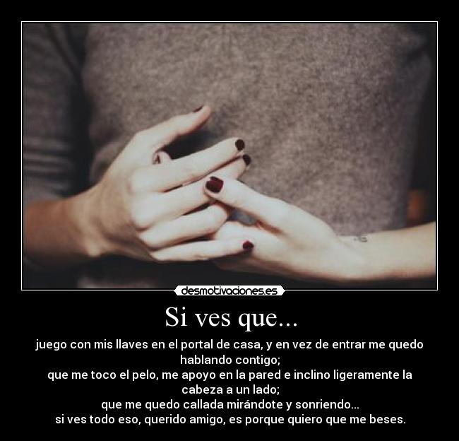 Si ves que... - juego con mis llaves en el portal de casa, y en vez de entrar me quedo
hablando contigo;
que me toco el pelo, me apoyo en la pared e inclino ligeramente la
cabeza a un lado;
que me quedo callada mirándote y sonriendo...
si ves todo eso, querido amigo, es porque quiero que me beses.