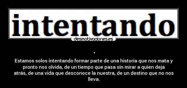 . - Estamos solos intentando formar parte de una historia que nos mata y
pronto nos olvida, de un tiempo que pasa sin mirar a quien deja
atrás, de una vida que desconoce la nuestra, de un destino que no nos
lleva.