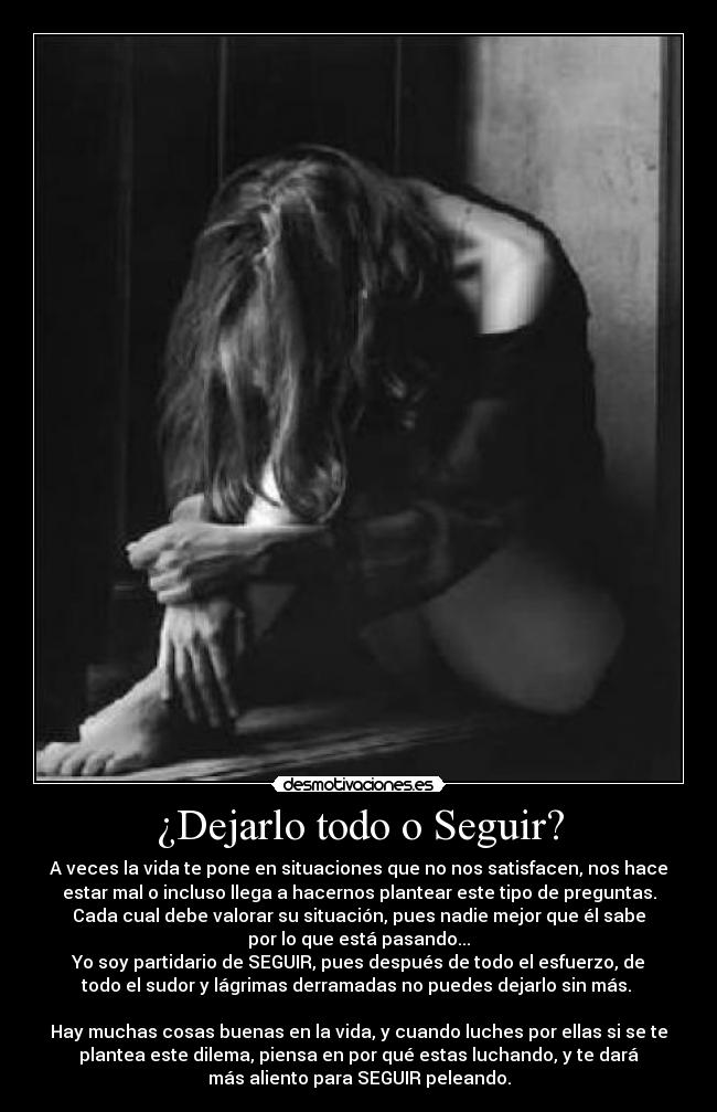 ¿Dejarlo todo o Seguir? - A veces la vida te pone en situaciones que no nos satisfacen, nos hace
estar mal o incluso llega a hacernos plantear este tipo de preguntas.
Cada cual debe valorar su situación, pues nadie mejor que él sabe
por lo que está pasando...
Yo soy partidario de SEGUIR, pues después de todo el esfuerzo, de
todo el sudor y lágrimas derramadas no puedes dejarlo sin más.
Hay muchas cosas buenas en la vida, y cuando luches por ellas si se te
plantea este dilema, piensa en por qué estas luchando, y te dará
más aliento para SEGUIR peleando.