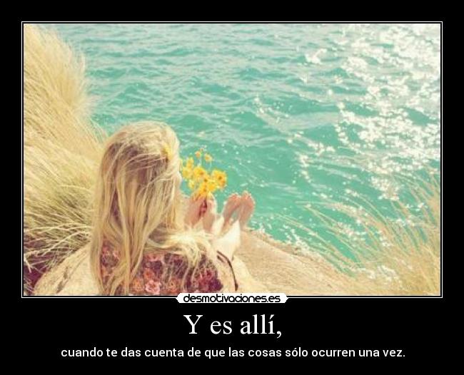 Y es allí, - cuando te das cuenta de que las cosas sólo ocurren una vez.