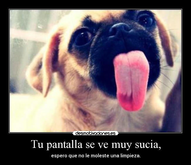 Tu pantalla se ve muy sucia, -