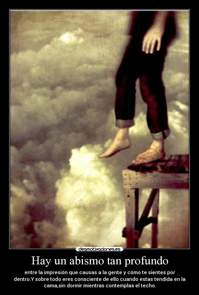 Hay un abismo tan profundo - entre la impresión que causas a la gente y cómo te sientes por
dentro.Y sobre todo eres consciente de ello cuando estas tendida en la
cama,sin dormir mientras contemplas el techo.