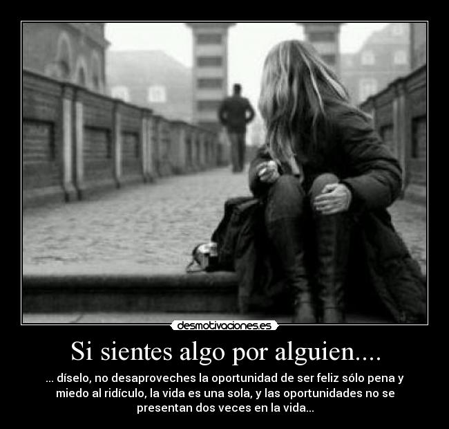 Si sientes algo por alguien.... - ... díselo, no desaproveches la oportunidad de ser feliz sólo pena y
miedo al ridículo, la vida es una sola, y las oportunidades no se
presentan dos veces en la vida...