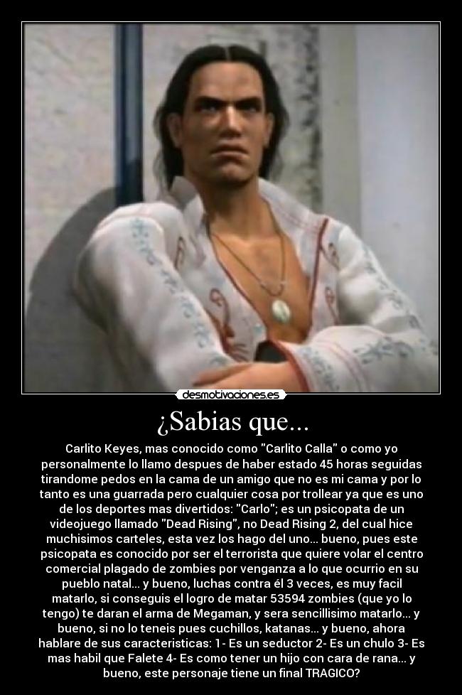 ¿Sabias que... - Carlito Keyes, mas conocido como Carlito Calla o como yo
personalmente lo llamo despues de haber estado 45 horas seguidas
tirandome pedos en la cama de un amigo que no es mi cama y por lo
tanto es una guarrada pero cualquier cosa por trollear ya que es uno
de los deportes mas divertidos: Carlo; es un psicopata de un
videojuego llamado Dead Rising, no Dead Rising 2, del cual hice
muchisimos carteles, esta vez los hago del uno... bueno, pues este
psicopata es conocido por ser el terrorista que quiere volar el centro
comercial plagado de zombies por venganza a lo que ocurrio en su
pueblo natal... y bueno, luchas contra él 3 veces, es muy facil
matarlo, si conseguis el logro de matar 53594 zombies (que yo lo
tengo) te daran el arma de Megaman, y sera sencillisimo matarlo... y
bueno, si no lo teneis pues cuchillos, katanas... y bueno, ahora
hablare de sus caracteristicas: 1- Es un seductor 2- Es un chulo 3- Es
mas habil que Falete 4- Es como tener un hijo con cara de rana... y
bueno, este personaje tiene un final TRAGICO?