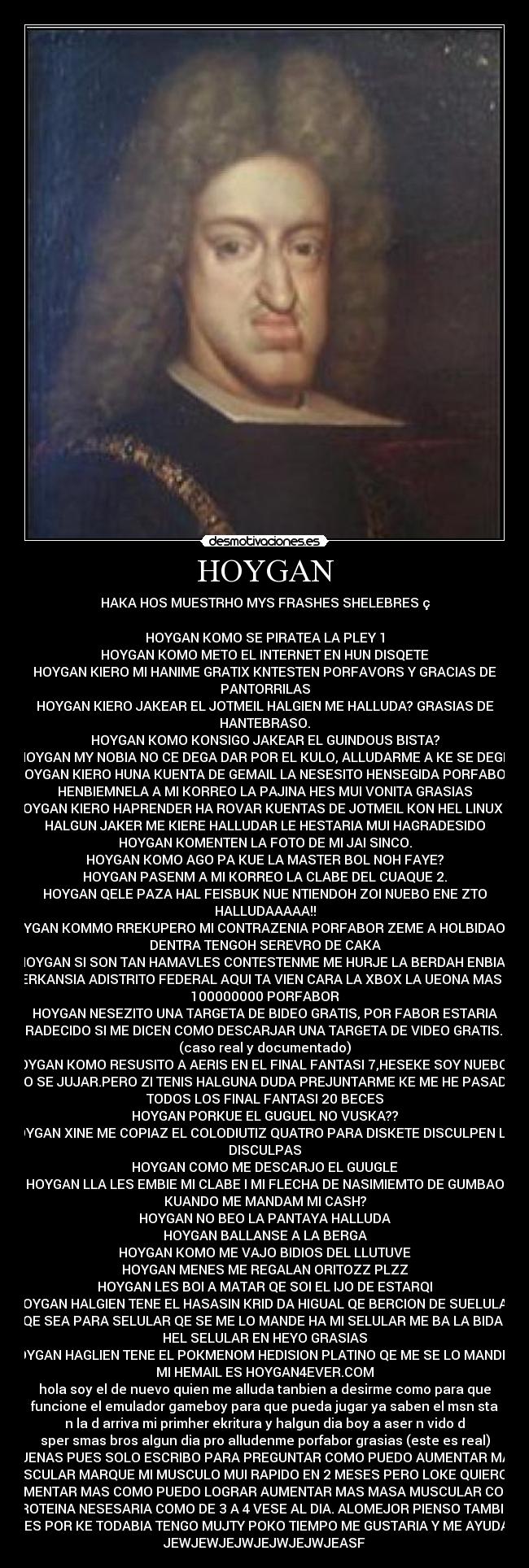 HOYGAN - HAKA HOS MUESTRHO MYS FRASHES SHELEBRES ç
HOYGAN KOMO SE PIRATEA LA PLEY 1
HOYGAN KOMO METO EL INTERNET EN HUN DISQETE
HOYGAN KIERO MI HANIME GRATIX KNTESTEN PORFAVORS Y GRACIAS DE
PANTORRILAS
HOYGAN KIERO JAKEAR EL JOTMEIL HALGIEN ME HALLUDA? GRASIAS DE
HANTEBRASO.
HOYGAN KOMO KONSIGO JAKEAR EL GUINDOUS BISTA?
HOYGAN MY NOBIA NO CE DEGA DAR POR EL KULO, ALLUDARME A KE SE DEGE.
HOYGAN KIERO HUNA KUENTA DE GEMAIL LA NESESITO HENSEGIDA PORFABOR
HENBIEMNELA A MI KORREO LA PAJINA HES MUI VONITA GRASIAS
HOYGAN KIERO HAPRENDER HA ROVAR KUENTAS DE JOTMEIL KON HEL LINUX SI
HALGUN JAKER ME KIERE HALLUDAR LE HESTARIA MUI HAGRADESIDO
HOYGAN KOMENTEN LA FOTO DE MI JAI SINCO.
HOYGAN KOMO AGO PA KUE LA MASTER BOL NOH FAYE?
HOYGAN PASENM A MI KORREO LA CLABE DEL CUAQUE 2.
HOYGAN QELE PAZA HAL FEISBUK NUE NTIENDOH ZOI NUEBO ENE ZTO
HALLUDAAAAA!!
HOYGAN KOMMO RREKUPERO MI CONTRAZENIA PORFABOR ZEME A HOLBIDAO NO
DENTRA TENGOH SEREVRO DE CAKA
HOYGAN SI SON TAN HAMAVLES CONTESTENME ME HURJE LA BERDAH ENBIAN
MERKANSIA ADISTRITO FEDERAL AQUI TA VIEN CARA LA XBOX LA UEONA MAS DE
100000000 PORFABOR
HOYGAN NESEZITO UNA TARGETA DE BIDEO GRATIS, POR FABOR ESTARIA
AGRADECIDO SI ME DICEN COMO DESCARJAR UNA TARGETA DE VIDEO GRATIS. -->
(caso real y documentado)
HOYGAN KOMO RESUSITO A AERIS EN EL FINAL FANTASI 7,HESEKE SOY NUEBO Y
NO SE JUJAR.PERO ZI TENIS HALGUNA DUDA PREJUNTARME KE ME HE PASADO
TODOS LOS FINAL FANTASI 20 BECES
HOYGAN PORKUE EL GUGUEL NO VUSKA??
HOYGAN XINE ME COPIAZ EL COLODIUTIZ QUATRO PARA DISKETE DISCULPEN LAS
DISCULPAS
HOYGAN COMO ME DESCARJO EL GUUGLE
HOYGAN LLA LES EMBIE MI CLABE I MI FLECHA DE NASIMIEMTO DE GUMBAO
KUANDO ME MANDAM MI CASH?
HOYGAN NO BEO LA PANTAYA HALLUDA
HOYGAN BALLANSE A LA BERGA
HOYGAN KOMO ME VAJO BIDIOS DEL LLUTUVE
HOYGAN MENES ME REGALAN ORITOZZ PLZZ
HOYGAN LES BOI A MATAR QE SOI EL IJO DE ESTARQI
HOYGAN HALGIEN TENE EL HASASIN KRID DA HIGUAL QE BERCION DE SUELULAR
QE SEA PARA SELULAR QE SE ME LO MANDE HA MI SELULAR ME BA LA BIDA I
HEL SELULAR EN HEYO GRASIAS
HOYGAN HAGLIEN TENE EL POKMENOM HEDISION PLATINO QE ME SE LO MANDÉ A
MI HEMAIL ES HOYGAN4EVER.COM
hola soy el de nuevo quien me alluda tanbien a desirme como para que
funcione el emulador gameboy para que pueda jugar ya saben el msn sta
n la d arriva mi primher ekritura y halgun dia boy a aser n vido d
sper smas bros algun dia pro alludenme porfabor grasias (este es real)
VUENAS PUES SOLO ESCRIBO PARA PREGUNTAR COMO PUEDO AUMENTAR MAS
MUSCULAR MARQUE MI MUSCULO MUI RAPIDO EN 2 MESES PERO LOKE QUIERO ES
AUMENTAR MAS COMO PUEDO LOGRAR AUMENTAR MAS MASA MUSCULAR COMO
PROTEINA NESESARIA COMO DE 3 A 4 VESE AL DIA. ALOMEJOR PIENSO TAMBIEN
KE ES POR KE TODABIA TENGO MUJTY POKO TIEMPO ME GUSTARIA Y ME AYUDARA
JEWJEWJEJWJEJWJEJWJEASF