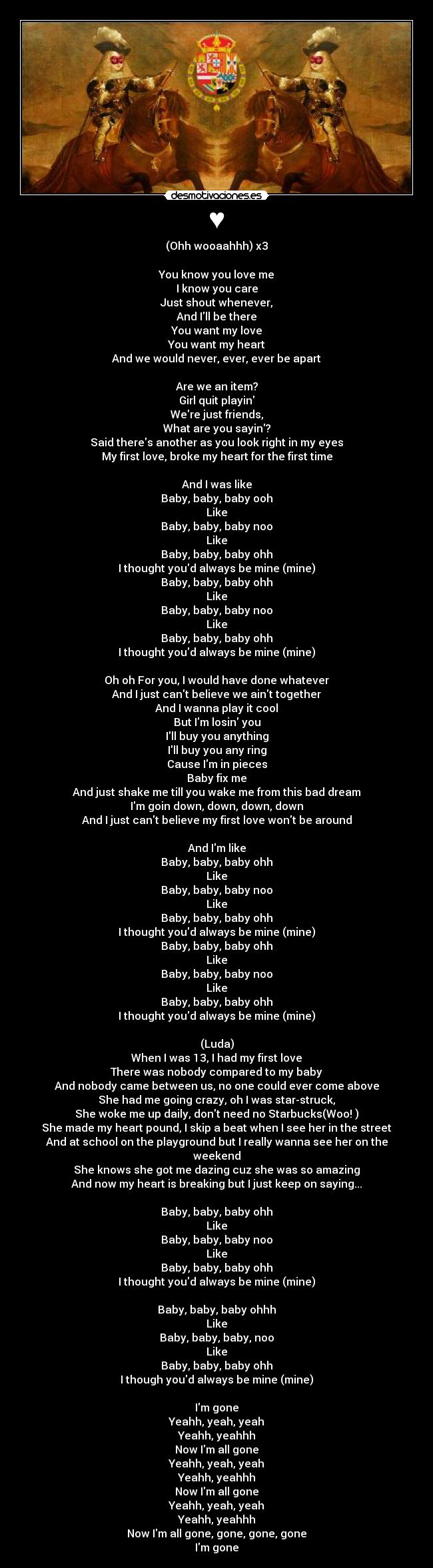 ♥ - (Ohh wooaahhh) x3
You know you love me
I know you care
Just shout whenever,
And Ill be there
You want my love
You want my heart
And we would never, ever, ever be apart
Are we an item?
Girl quit playin
Were just friends,
What are you sayin?
Said theres another as you look right in my eyes
My first love, broke my heart for the first time
And I was like
Baby, baby, baby ooh
Like
Baby, baby, baby noo
Like
Baby, baby, baby ohh
I thought youd always be mine (mine)
Baby, baby, baby ohh
Like
Baby, baby, baby noo
Like
Baby, baby, baby ohh
I thought youd always be mine (mine)
Oh oh For you, I would have done whatever
And I just cant believe we aint together
And I wanna play it cool
But Im losin you
Ill buy you anything
Ill buy you any ring
Cause Im in pieces
Baby fix me
And just shake me till you wake me from this bad dream
Im goin down, down, down, down
And I just cant believe my first love wont be around
And Im like
Baby, baby, baby ohh
Like
Baby, baby, baby noo
Like
Baby, baby, baby ohh
I thought youd always be mine (mine)
Baby, baby, baby ohh
Like
Baby, baby, baby noo
Like
Baby, baby, baby ohh
I thought youd always be mine (mine)
(Luda)
When I was 13, I had my first love
There was nobody compared to my baby
And nobody came between us, no one could ever come above
She had me going crazy, oh I was star-struck,
She woke me up daily, dont need no Starbucks(Woo! )
She made my heart pound, I skip a beat when I see her in the street
And at school on the playground but I really wanna see her on the weekend
She knows she got me dazing cuz she was so amazing
And now my heart is breaking but I just keep on saying...
Baby, baby, baby ohh
Like
Baby, baby, baby noo
Like
Baby, baby, baby ohh
I thought youd always be mine (mine)
Baby, baby, baby ohhh
Like
Baby, baby, baby, noo
Like
Baby, baby, baby ohh
I though youd always be mine (mine)
Im gone
Yeahh, yeah, yeah
Yeahh, yeahhh
Now Im all gone
Yeahh, yeah, yeah
Yeahh, yeahhh
Now Im all gone
Yeahh, yeah, yeah
Yeahh, yeahhh
Now Im all gone, gone, gone, gone
Im gone