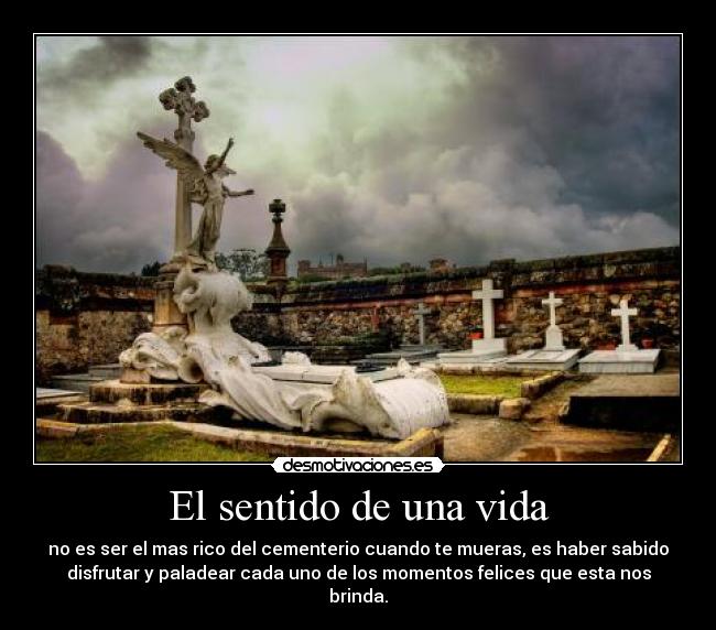 El sentido de una vida - no es ser el mas rico del cementerio cuando te mueras, es haber sabido
disfrutar y paladear cada uno de los momentos felices que esta nos
brinda.
