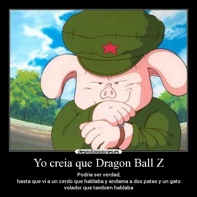 Yo creia que Dragon Ball Z - Podria ser verdad,
hasta que vi a un cerdo que hablaba y andama a dos patas y un gato
volador que tambien hablaba