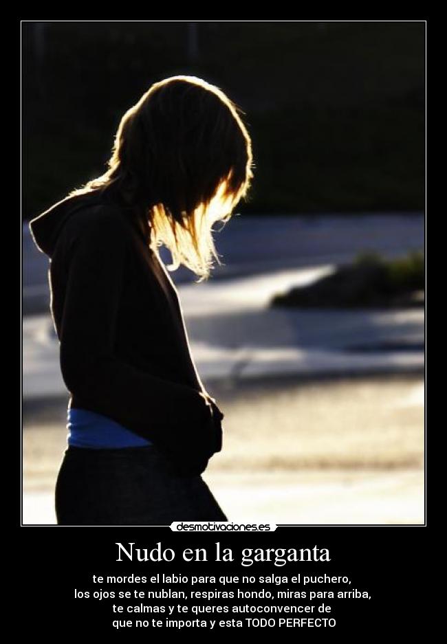 Nudo en la garganta - te mordes el labio para que no salga el puchero,
los ojos se te nublan, respiras hondo, miras para arriba,
te calmas y te queres autoconvencer de
que no te importa y esta TODO PERFECTO