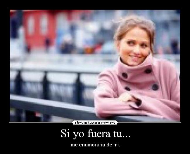 Si yo fuera tu... - me enamoraria de mi.