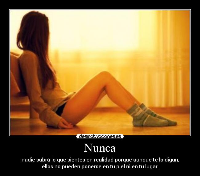 Nunca - nadie sabrá lo que sientes en realidad porque aunque te lo digan,
ellos no pueden ponerse en tu piel ni en tu lugar.