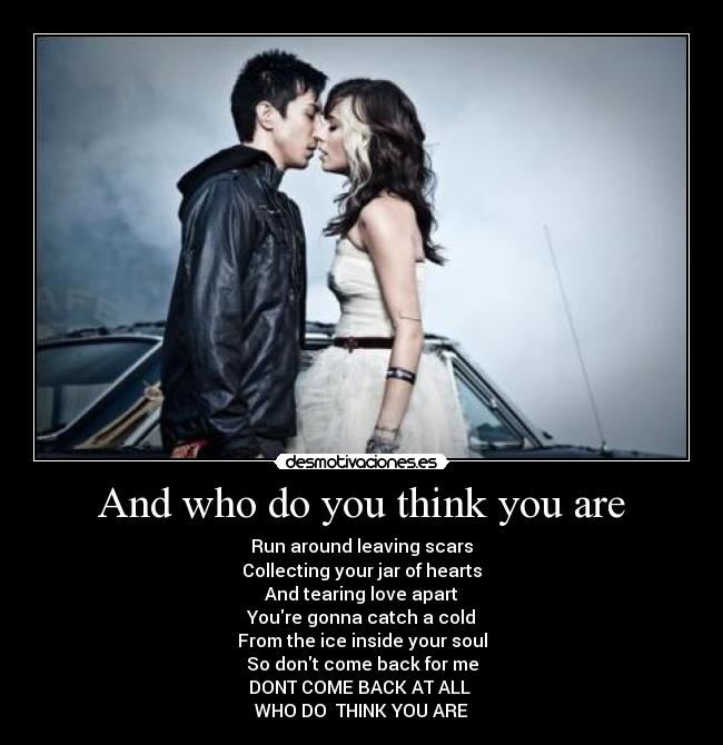 And who do you think you are - Run around leaving scars
Collecting your jar of hearts
And tearing love apart
Youre gonna catch a cold
From the ice inside your soul
So dont come back for me
DONT COME BACK AT ALL 
WHO DO  THINK YOU ARE