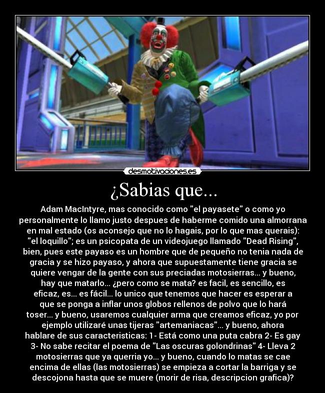 ¿Sabias que... - Adam MacIntyre, mas conocido como el payasete o como yo
personalmente lo llamo justo despues de haberme comido una almorrana
en mal estado (os aconsejo que no lo hagais, por lo que mas querais):
el loquillo; es un psicopata de un videojuego llamado Dead Rising,
bien, pues este payaso es un hombre que de pequeño no tenia nada de
gracia y se hizo payaso, y ahora que supuestamente tiene gracia se
quiere vengar de la gente con sus preciadas motosierras... y bueno,
hay que matarlo... ¿pero como se mata? es facil, es sencillo, es
eficaz, es... es fácil... lo unico que tenemos que hacer es esperar a
que se ponga a inflar unos globos rellenos de polvo que lo hará
toser... y bueno, usaremos cualquier arma que creamos eficaz, yo por
ejemplo utilizaré unas tijeras artemaniacas... y bueno, ahora
hablare de sus caracteristicas: 1- Está como una puta cabra 2- Es gay
3- No sabe recitar el poema de Las oscuras golondrinas 4- Lleva 2
motosierras que ya querria yo... y bueno, cuando lo matas se cae
encima de ellas (las motosierras) se empieza a cortar la barriga y se
descojona hasta que se muere (morir de risa, descripcion grafica)?