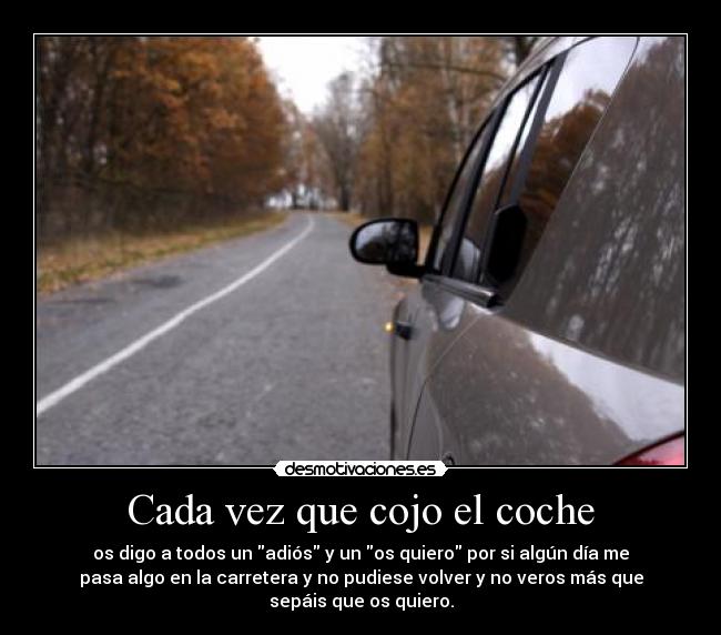 Cada vez que cojo el coche - os digo a todos un adiós y un os quiero por si algún día me
pasa algo en la carretera y no pudiese volver y no veros más que
sepáis que os quiero.
