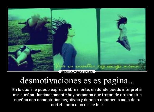 desmotivaciones es es pagina... - En la cual me puedo expresar libre mente, en donde puedo interpretar
mis sueños...lastimosamente hay personas que tratan de arruinar tus
sueños con comentarios negativos y dando a conocer lo malo de tu
cartel....pero a un asi se feliz