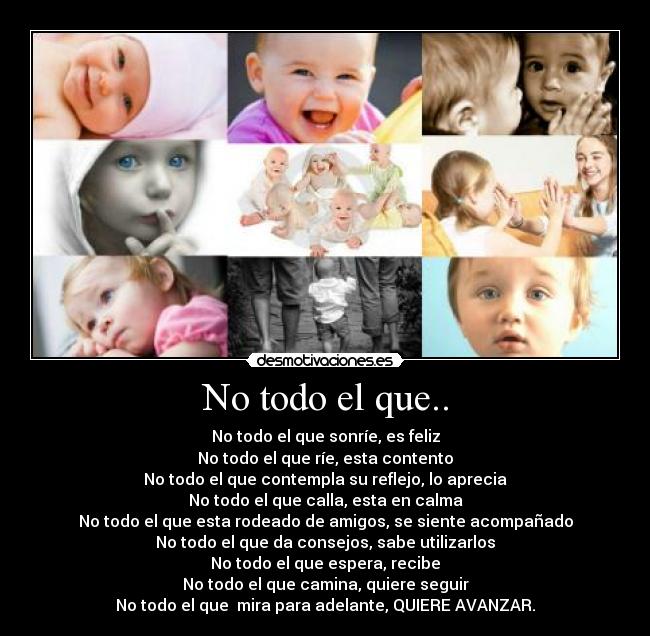 No todo el que.. - No todo el que sonríe, es feliz
No todo el que ríe, esta contento
No todo el que contempla su reflejo, lo aprecia
No todo el que calla, esta en calma
No todo el que esta rodeado de amigos, se siente acompañado
No todo el que da consejos, sabe utilizarlos
No todo el que espera, recibe
No todo el que camina, quiere seguir
No todo el que mira para adelante, QUIERE AVANZAR.