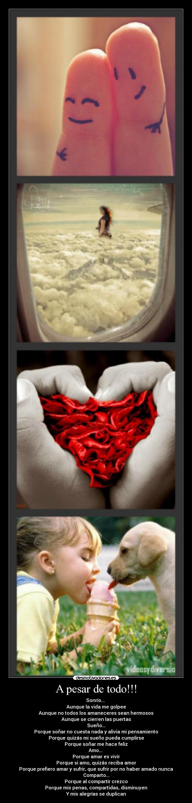 A pesar de todo!!! - Sonrío...
Aunque la vida me golpee
Aunque no todos los amaneceres sean hermosos
Aunque se cierren las puertas
Sueño...
Porque soñar no cuesta nada y alivia mi pensamiento
Porque quizás mi sueño pueda cumplirse
Porque soñar me hace feliz
Amo...
Porque amar es vivir
Porque si amo, quizás reciba amor
Porque prefiero amar y sufrir, que sufrir por no haber amado nunca
Comparto...
Porque al compartir crezco
Porque mis penas, compartidas, disminuyen
Y mis alegrías se duplican