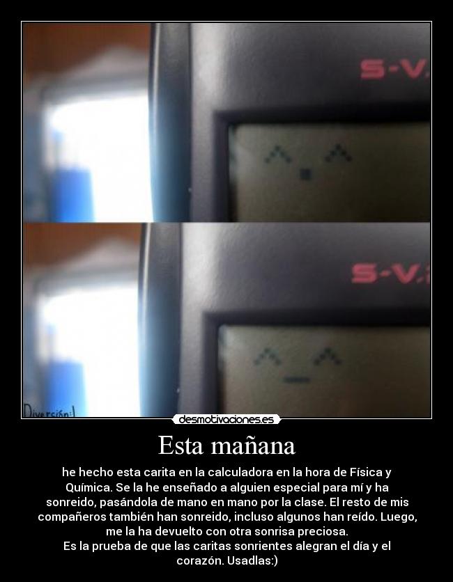 Esta mañana - he hecho esta carita en la calculadora en la hora de Física y
Química. Se la he enseñado a alguien especial para mí y ha
sonreido, pasándola de mano en mano por la clase. El resto de mis
compañeros también han sonreido, incluso algunos han reído. Luego,
me la ha devuelto con otra sonrisa preciosa.
Es la prueba de que las caritas sonrientes alegran el día y el
corazón. Usadlas:)
