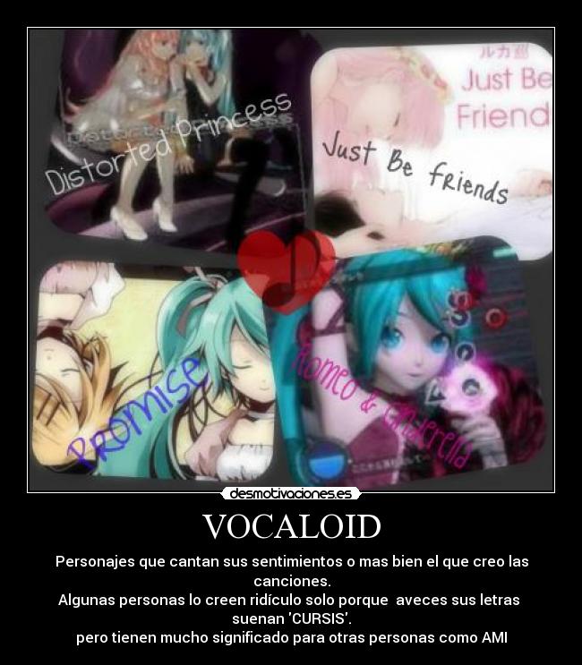 VOCALOID - Personajes que cantan sus sentimientos o mas bien el que creo las canciones.
Algunas personas lo creen ridículo solo porque aveces sus letras suenan CURSIS.
pero tienen mucho significado para otras personas como AMI