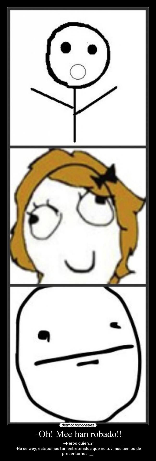 -Oh! Mee han robado!! - ~Peroo quien..?!
-No se wey, estabamos tan entretenidos que no tuvimos tiempo de presentarnos .__.