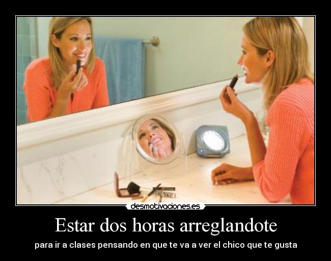 Estar dos horas arreglandote - para ir a clases pensando en que te va a ver el chico que te gusta