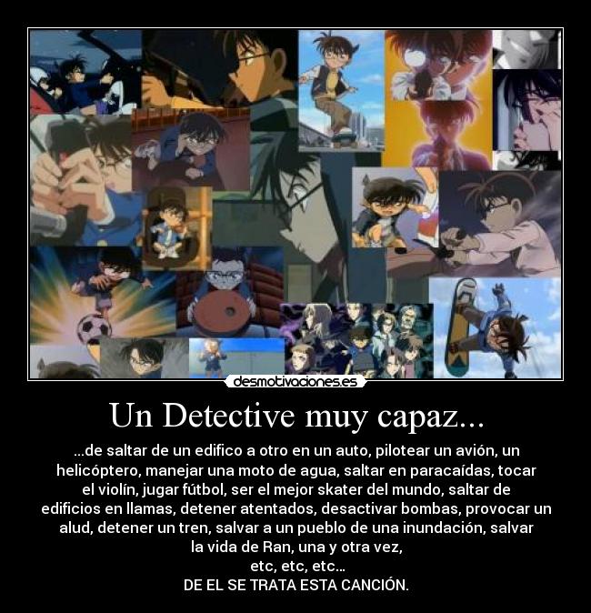 Un Detective muy capaz... - ...de saltar de un edifico a otro en un auto, pilotear un avión, un
helicóptero, manejar una moto de agua, saltar en paracaídas, tocar
el violín, jugar fútbol, ser el mejor skater del mundo, saltar de
edificios en llamas, detener atentados, desactivar bombas, provocar un
alud, detener un tren, salvar a un pueblo de una inundación, salvar
la vida de Ran, una y otra vez,
etc, etc, etc…
DE EL SE TRATA ESTA CANCIÓN.