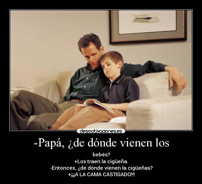 -Papá, ¿de dónde vienen los - bebés?
+Los traen la cigüeña.
-Entonces, ¿de dónde vienen la cigüeñas?
+¡¡¡A LA CAMA CASTIGADO!!!