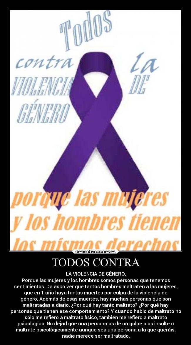 TODOS CONTRA - LA VIOLENCIA DE GÉNERO.
Porque las mujeres y los hombres somos personas que tenemos
sentimientos. Da asco ver que tantos hombres maltraten a las mujeres,
que en 1 año haya tantas muertes por culpa de la violencia de
género. Además de esas muertes, hay muchas personas que son
maltratadas a diario. ¿Por qué hay tanto maltrato? ¿Por qué hay
personas que tienen ese comportamiento? Y cuando hablo de maltrato no
sólo me refiero a maltrato físico, también me refiero a maltrato
psicológico. No dejad que una persona os dé un golpe o os insulte o
maltrate psicológicamente aunque sea una persona a la que queráis;
nadie merece ser maltratado.