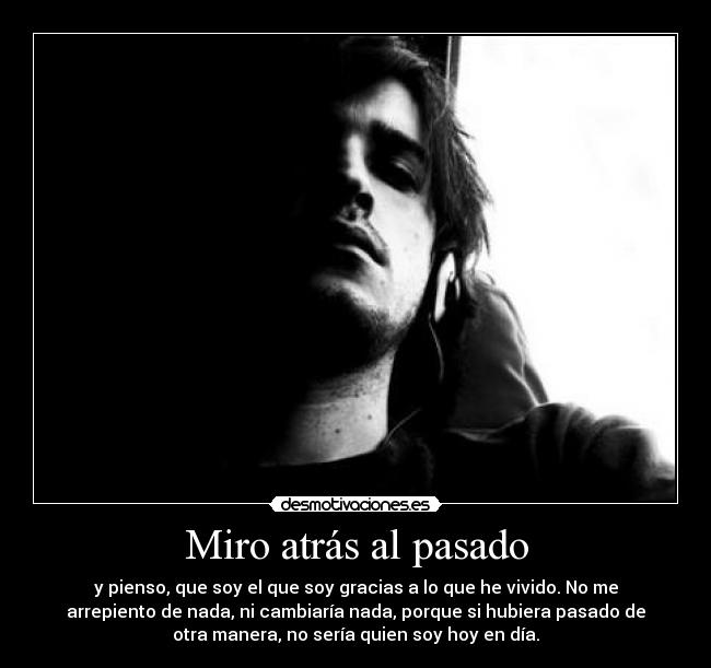 Miro atrás al pasado - y pienso, que soy el que soy gracias a lo que he vivido. No me
arrepiento de nada, ni cambiaría nada, porque si hubiera pasado de
otra manera, no sería quien soy hoy en día.