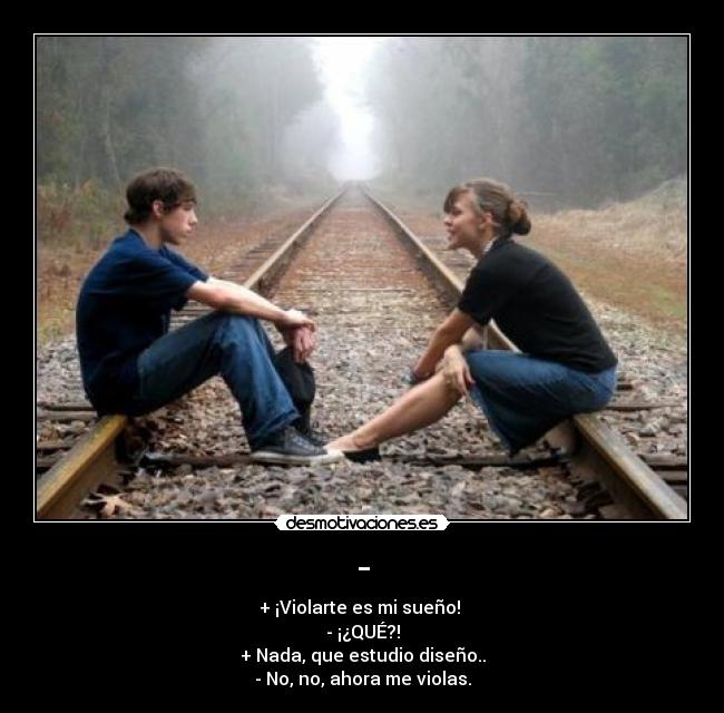 - - + ¡Violarte es mi sueño!
- ¡¿QUÉ?!
+ Nada, que estudio diseño..
- No, no, ahora me violas.