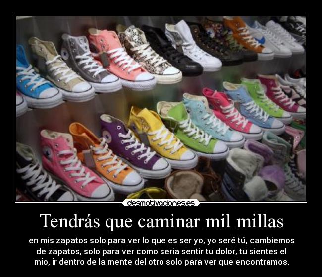 Tendrás que caminar mil millas - en mis zapatos solo para ver lo que es ser yo, yo seré tú, cambiemos
de zapatos, solo para ver como seria sentir tu dolor, tu sientes el
mio, ir dentro de la mente del otro solo para ver que encontramos.