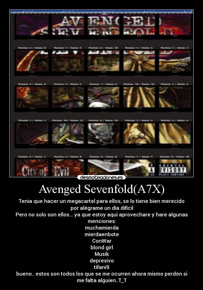 Avenged Sevenfold(A7X) - Tenia que hacer un megacartel para ellos, se lo tiene bien merecido
por alégrame un día difícil
Pero no solo son ellos... ya que estoy aqui aprovechare y hare algunas
menciones:
muchamierda
mierdaenbote
ConWar
blond girl
Musik
depresivo
tifani9
bueno.. estos son todos los que se me ocurren ahora mismo perdón si
me falta alguien..T_T