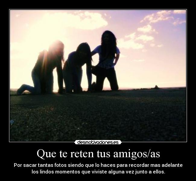 Que te reten tus amigos/as - Por sacar tantas fotos siendo que lo haces para recordar mas adelante
los lindos momentos que viviste alguna vez junto a ellos.