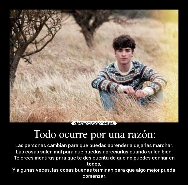 Todo ocurre por una razón: - Las personas cambian para que puedas aprender a dejarlas marchar.
Las cosas salen mal para que puedas apreciarlas cuando salen bien.
Te crees mentiras para que te des cuenta de que no puedes confiar en todos.
Y algunas veces, las cosas buenas terminan para que algo mejor pueda comenzar.