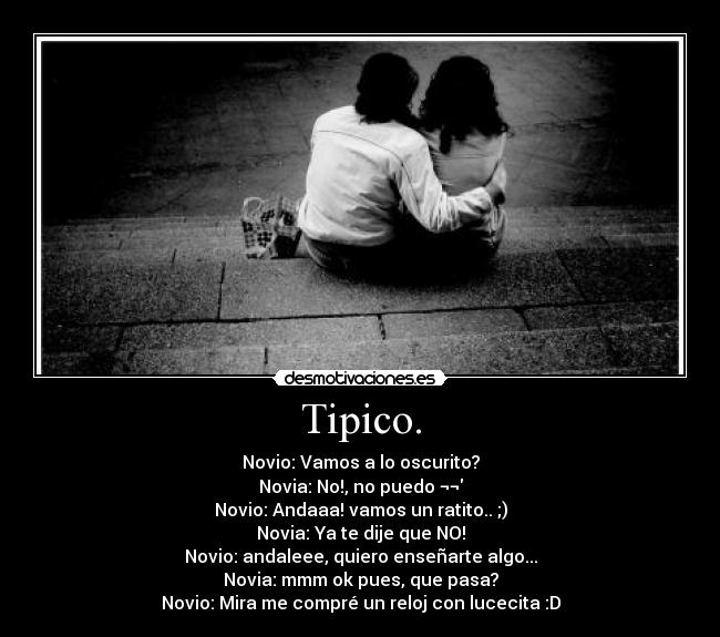 Tipico. - Novio: Vamos a lo oscurito?
Novia: No!, no puedo ¬¬
Novio: Andaaa! vamos un ratito.. ;)
Novia: Ya te dije que NO!
Novio: andaleee, quiero enseñarte algo...
Novia: mmm ok pues, que pasa?
Novio: Mira me compré un reloj con lucecita :D