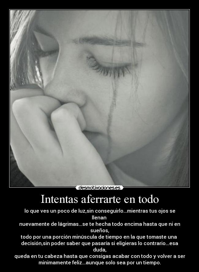 Intentas aferrarte en todo - lo que ves un poco de luz,sin conseguirlo...mientras tus ojos se llenan 
nuevamente de lágrimas...se te hecha todo encima hasta que ni en sueños,
todo por una porción minúscula de tiempo en la que tomaste una 
decisión,sin poder saber que pasaría si eligieras lo contrario...esa duda,
queda en tu cabeza hasta que consigas acabar con todo y volver a ser
minimamente feliz...aunque solo sea por un tiempo.